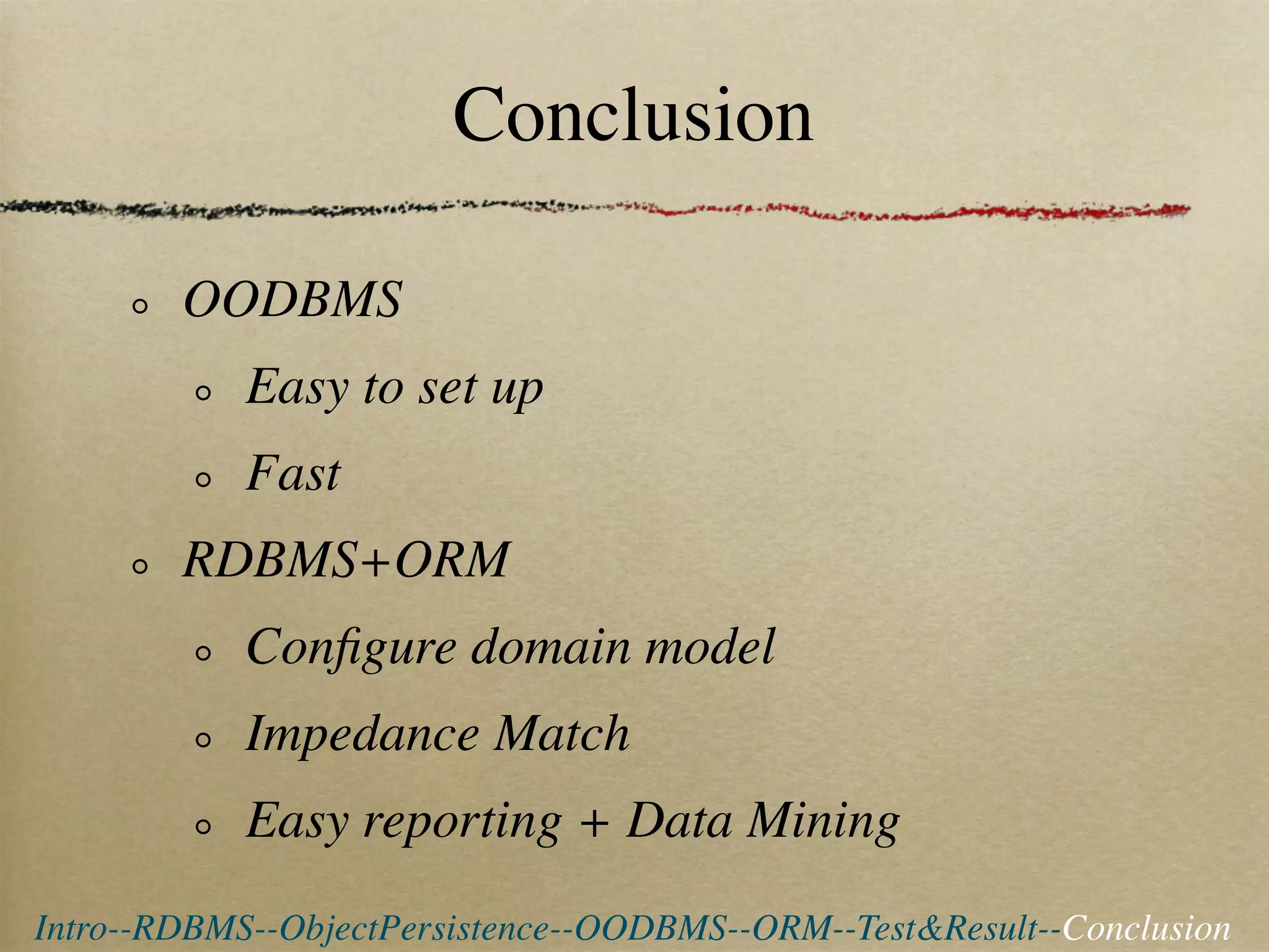 Conclusion

        OODBMS
            Easy to set up
            Fast
        RDBMS+ORM
            Conﬁgure domain model
            Impedance Match
            Easy reporting + Data Mining
Intro--RDBMS--ObjectPersistence--OODBMS--ORM--Test&Result--Conclusion
 