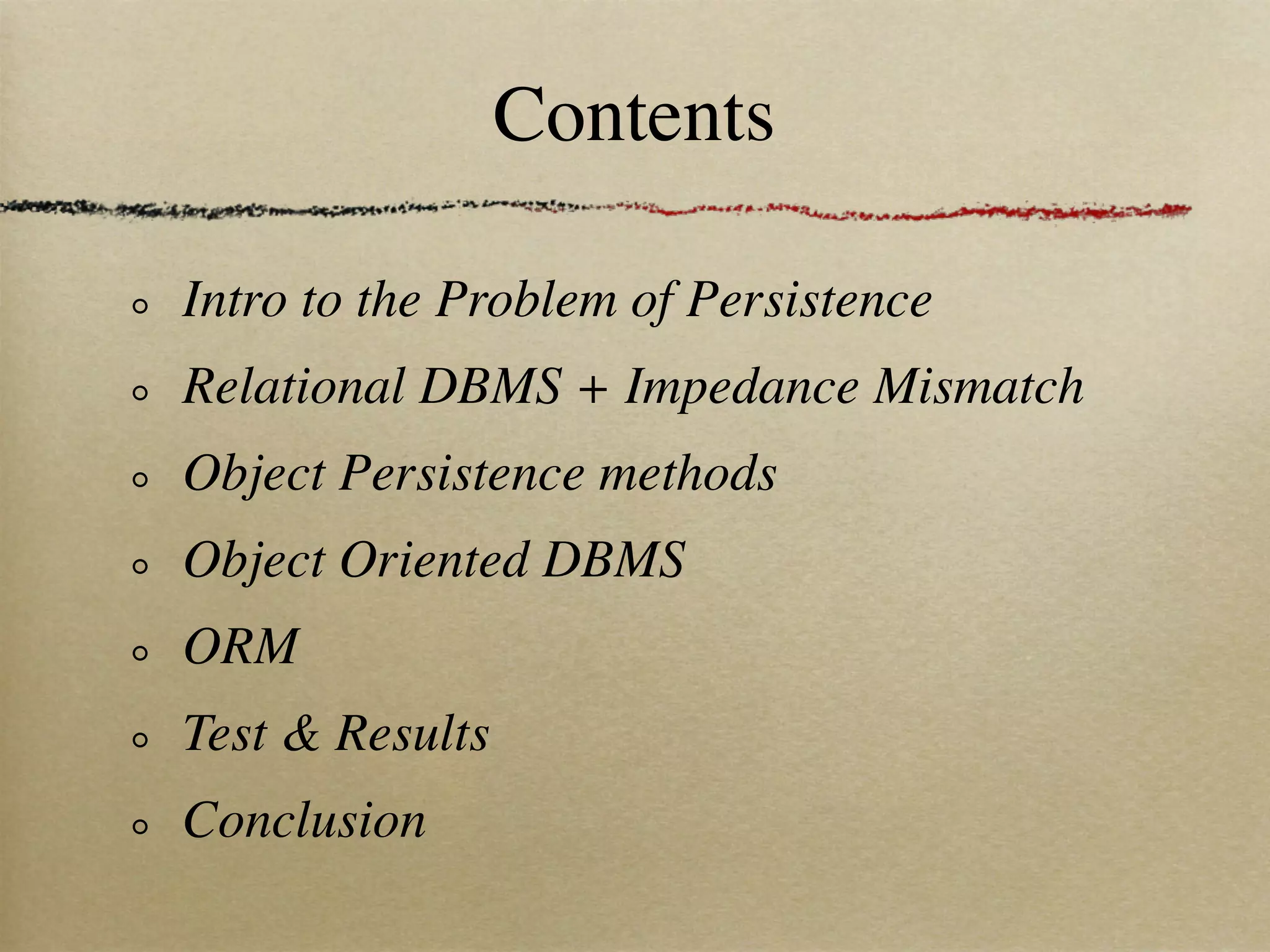 Contents

Intro to the Problem of Persistence
Relational DBMS + Impedance Mismatch
Object Persistence methods
Object Oriented DBMS
ORM
Test & Results
Conclusion
 