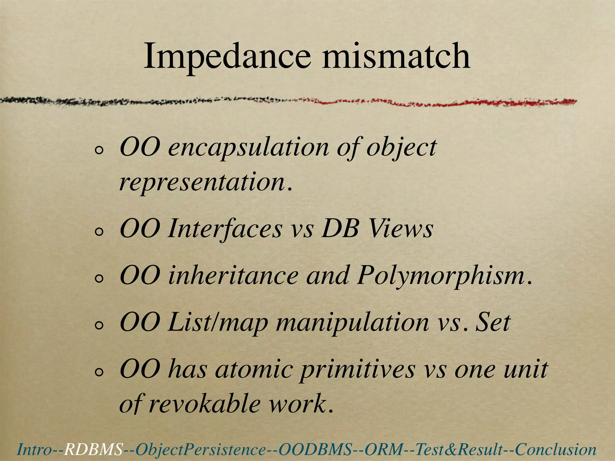 Impedance mismatch

            OO encapsulation of object
            representation.
            OO Interfaces vs DB Views
            OO inheritance and Polymorphism.
            OO List/map manipulation vs. Set
            OO has atomic primitives vs one unit
            of revokable work.
Intro--RDBMS--ObjectPersistence--OODBMS--ORM--Test&Result--Conclusion
 