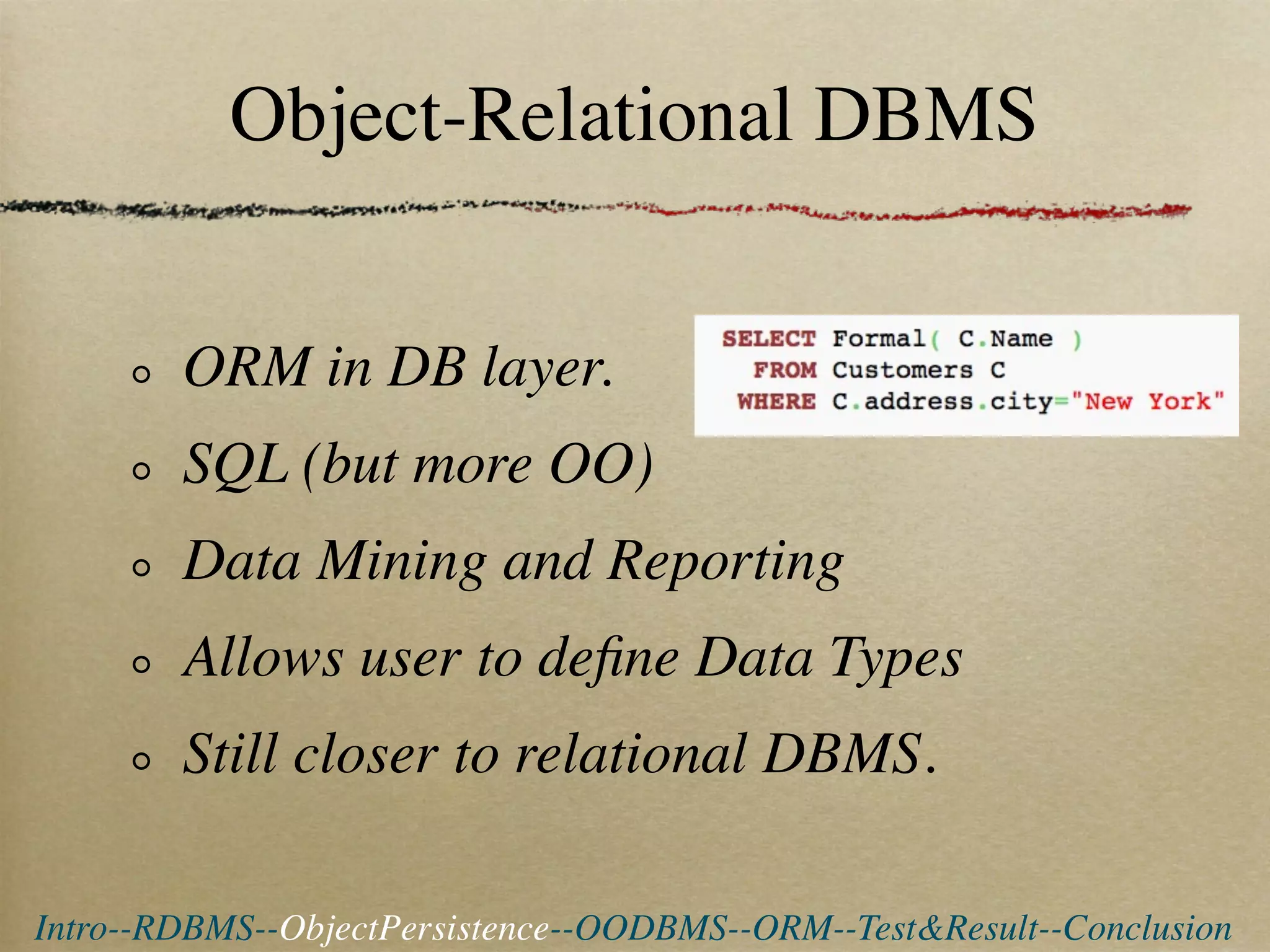 Object-Relational DBMS


        ORM in DB layer.
        SQL (but more OO)
        Data Mining and Reporting
        Allows user to deﬁne Data Types
        Still closer to relational DBMS.

Intro--RDBMS--ObjectPersistence--OODBMS--ORM--Test&Result--Conclusion
 