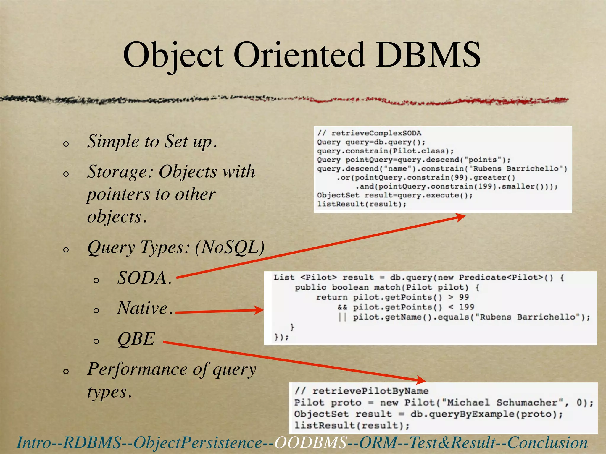 Object Oriented DBMS

        Simple to Set up.
        Storage: Objects with
        pointers to other
        objects.
        Query Types: (NoSQL)
            SODA.
            Native.
            QBE
        Performance of query
        types.

Intro--RDBMS--ObjectPersistence--OODBMS--ORM--Test&Result--Conclusion
 