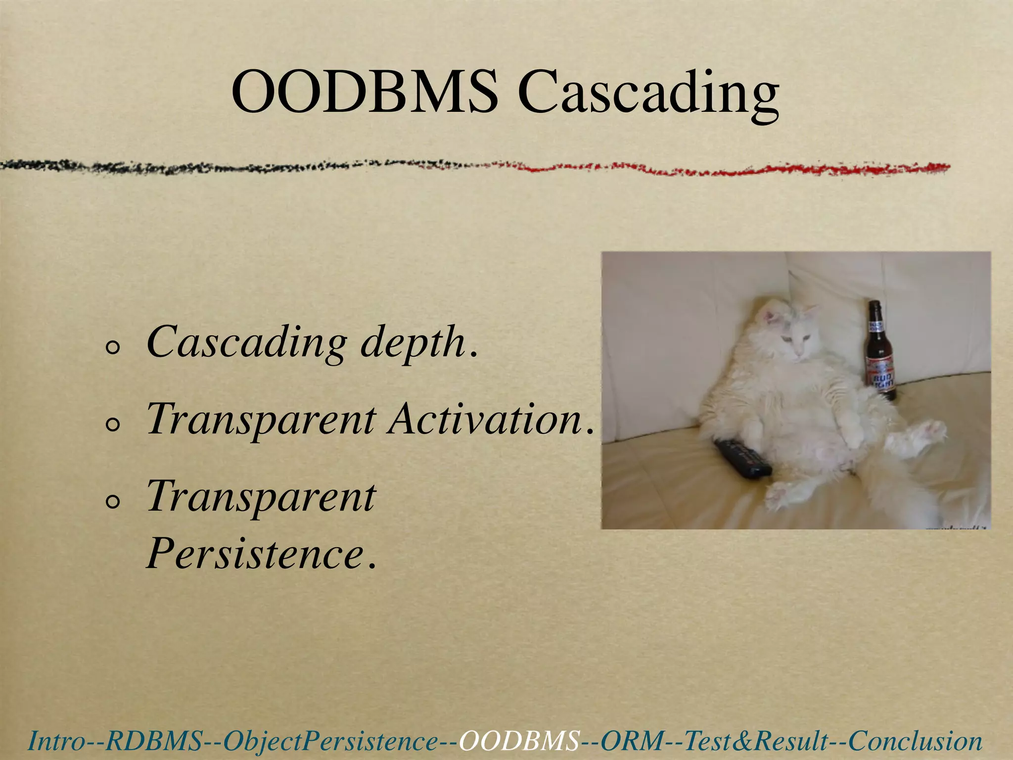 OODBMS Cascading


        Cascading depth.
        Transparent Activation.
        Transparent
        Persistence.


Intro--RDBMS--ObjectPersistence--OODBMS--ORM--Test&Result--Conclusion
 