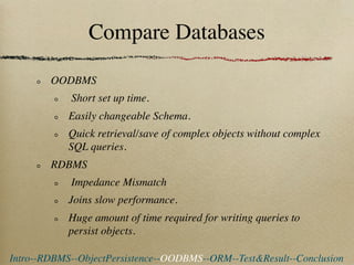 Compare Databases

        OODBMS
            Short set up time.
            Easily changeable Schema.
            Quick retrieval/save of complex objects without complex
            SQL queries.
        RDBMS
            Impedance Mismatch
            Joins slow performance.
            Huge amount of time required for writing queries to
            persist objects.

Intro--RDBMS--ObjectPersistence--OODBMS--ORM--Test&Result--Conclusion
 