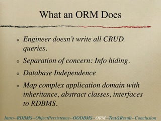 What an ORM Does

        Engineer doesn’t write all CRUD
        queries.
        Separation of concern: Info hiding.
        Database Independence
        Map complex application domain with
        inheritance, abstract classes, interfaces
        to RDBMS.
Intro--RDBMS--ObjectPersistence--OODBMS--ORM--Test&Result--Conclusion
 