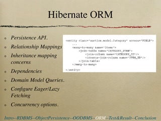 Hibernate ORM

  Persistence API.
  Relationship Mappings
  Inheritance mapping
  concerns
  Dependencies
  Domain Model Queries.
  Conﬁgure Eager/Lazy
  Fetching
  Concurrency options.

Intro--RDBMS--ObjectPersistence--OODBMS--ORM--Test&Result--Conclusion
 