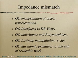 Impedance mismatch

            OO encapsulation of object
            representation.
            OO Interfaces vs DB Views
            OO inheritance and Polymorphism.
            OO List/map manipulation vs. Set
            OO has atomic primitives vs one unit
            of revokable work.
Intro--RDBMS--ObjectPersistence--OODBMS--ORM--Test&Result--Conclusion
 