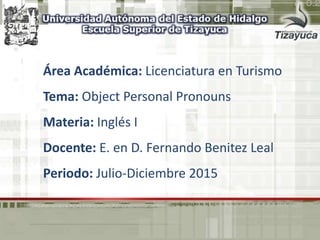Área Académica: Licenciatura en Turismo
Tema: Object Personal Pronouns
Materia: Inglés I
Docente: E. en D. Fernando Benitez Leal
Periodo: Julio-Diciembre 2015