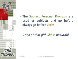 • The Subject Personal Pronoun are
used as subjects and go before
always go before verbs:
Look at that girl. She is beautiful.
25/07/15 E. en D. Fernando Benitez Leal 3