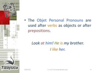 • The Objet Personal Pronouns are
used after verbs as objects or after
prepositions.
Look at him! He is my brother.
I like her.
25/07/15 E. en D. Fernando Benitez Leal 4