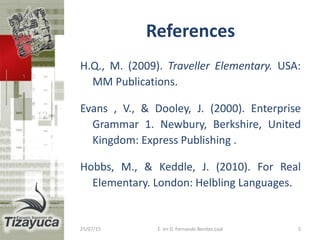 References
H.Q., M. (2009). Traveller Elementary. USA:
MM Publications.
Evans , V., & Dooley, J. (2000). Enterprise
Grammar 1. Newbury, Berkshire, United
Kingdom: Express Publishing .
Hobbs, M., & Keddle, J. (2010). For Real
Elementary. London: Helbling Languages.
25/07/15 5E. en D. Fernando Benitez Leal