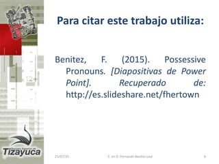 Para citar este trabajo utiliza:
Benitez, F. (2015). Possessive
Pronouns. [Diapositivas de Power
Point]. Recuperado de:
http://es.slideshare.net/fhertown
25/07/15 E. en D. Fernando Benitez Leal 6
 