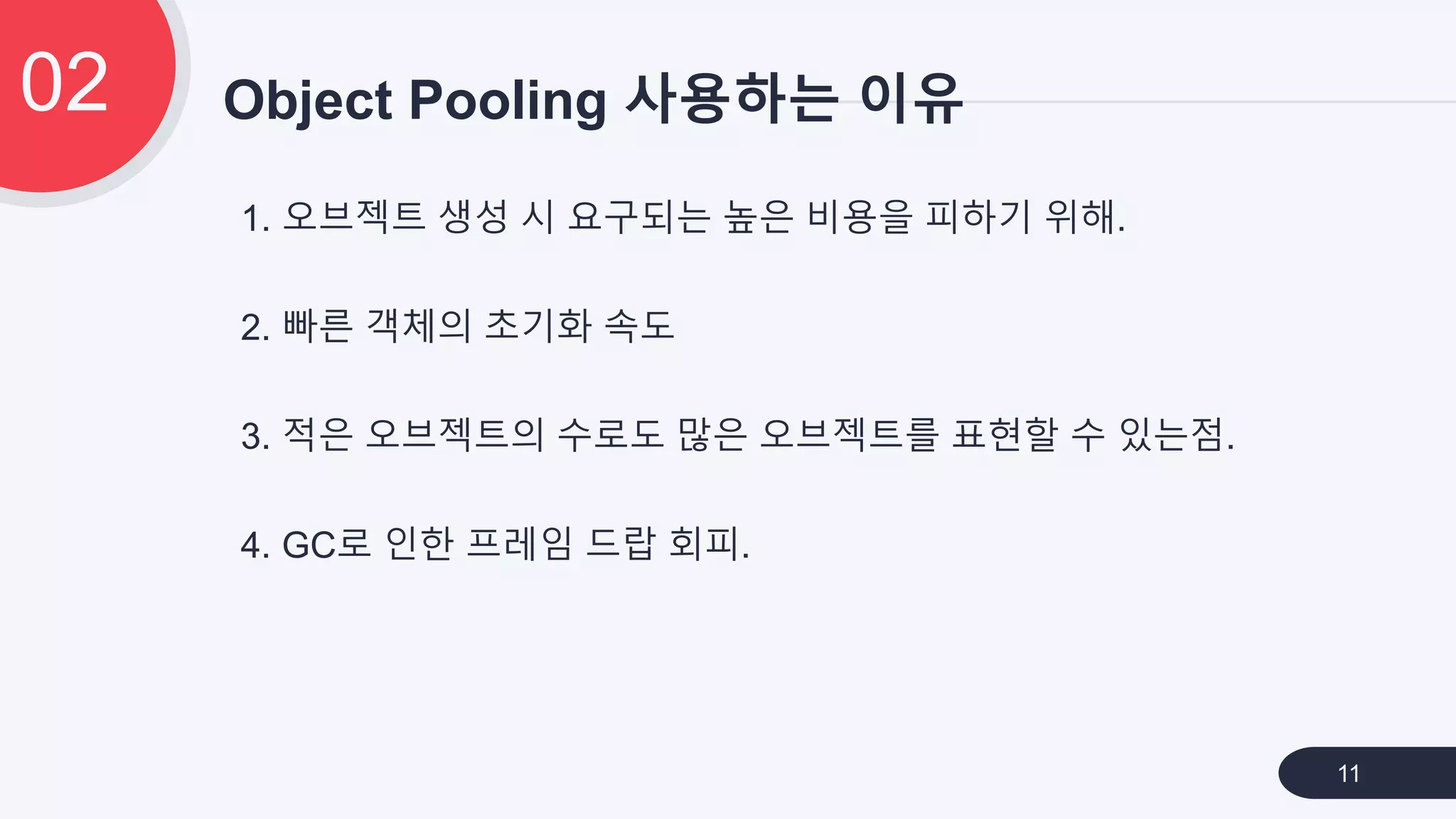 1. 오브젝트 생성 시 요구되는 높은 비용을 피하기 위해.
2. 빠른 객체의 초기화 속도
3. 적은 오브젝트의 수로도 많은 오브젝트를 표현할 수 있는점.
4. GC로 인한 프레임 드랍 회피.
Object Pooling 사용하는 이유02
11
 