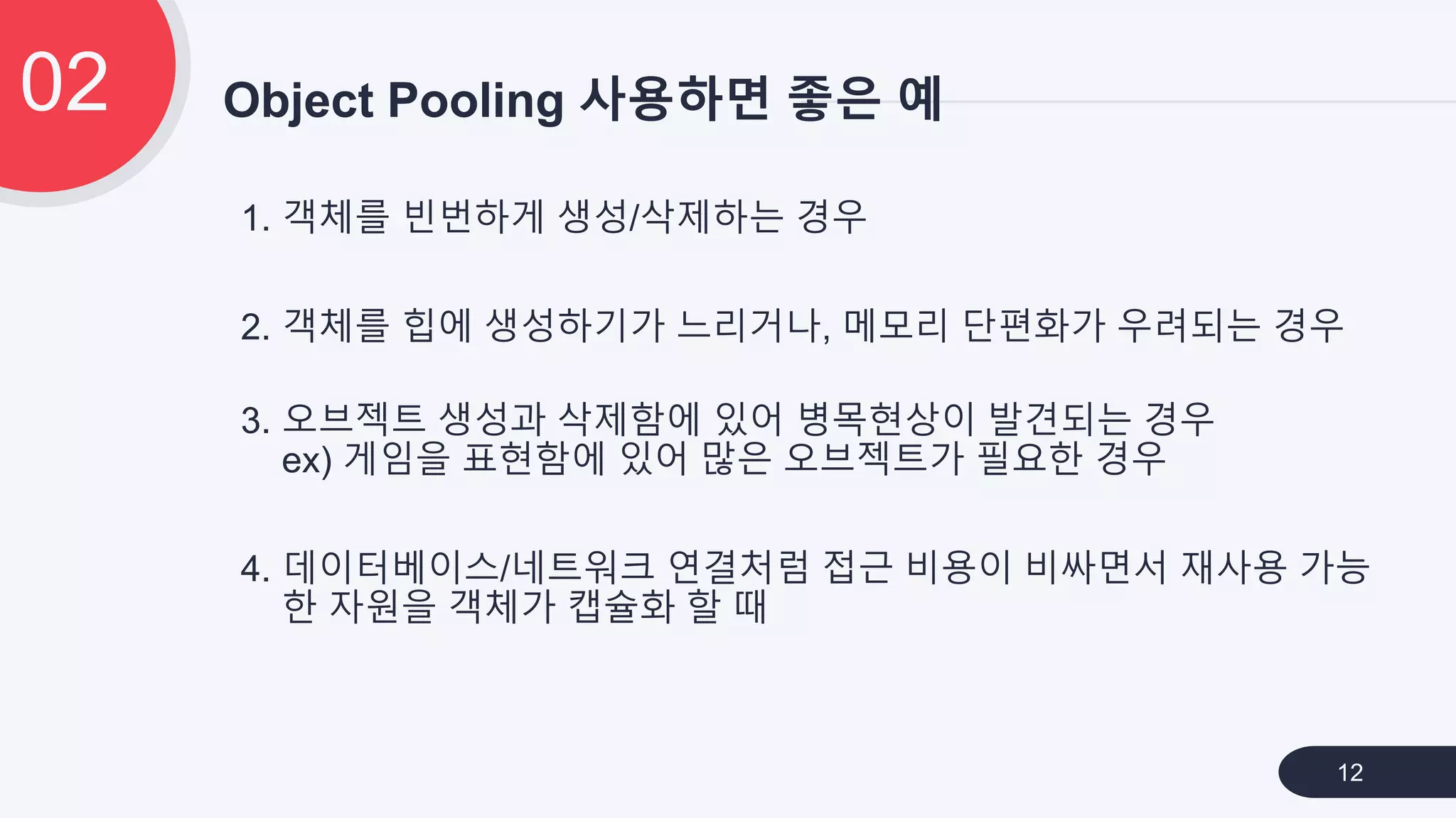 1. 객체를 빈번하게 생성/삭제하는 경우
2. 객체를 힙에 생성하기가 느리거나, 메모리 단편화가 우려되는 경우
3. 오브젝트 생성과 삭제함에 있어 병목현상이 발견되는 경우
ex) 게임을 표현함에 있어 많은 오브젝트가 필요한 경우
4. 데이터베이스/네트워크 연결처럼 접근 비용이 비싸면서 재사용 가능
한 자원을 객체가 캡슐화 할 때
Object Pooling 사용하면 좋은 예02
12
 