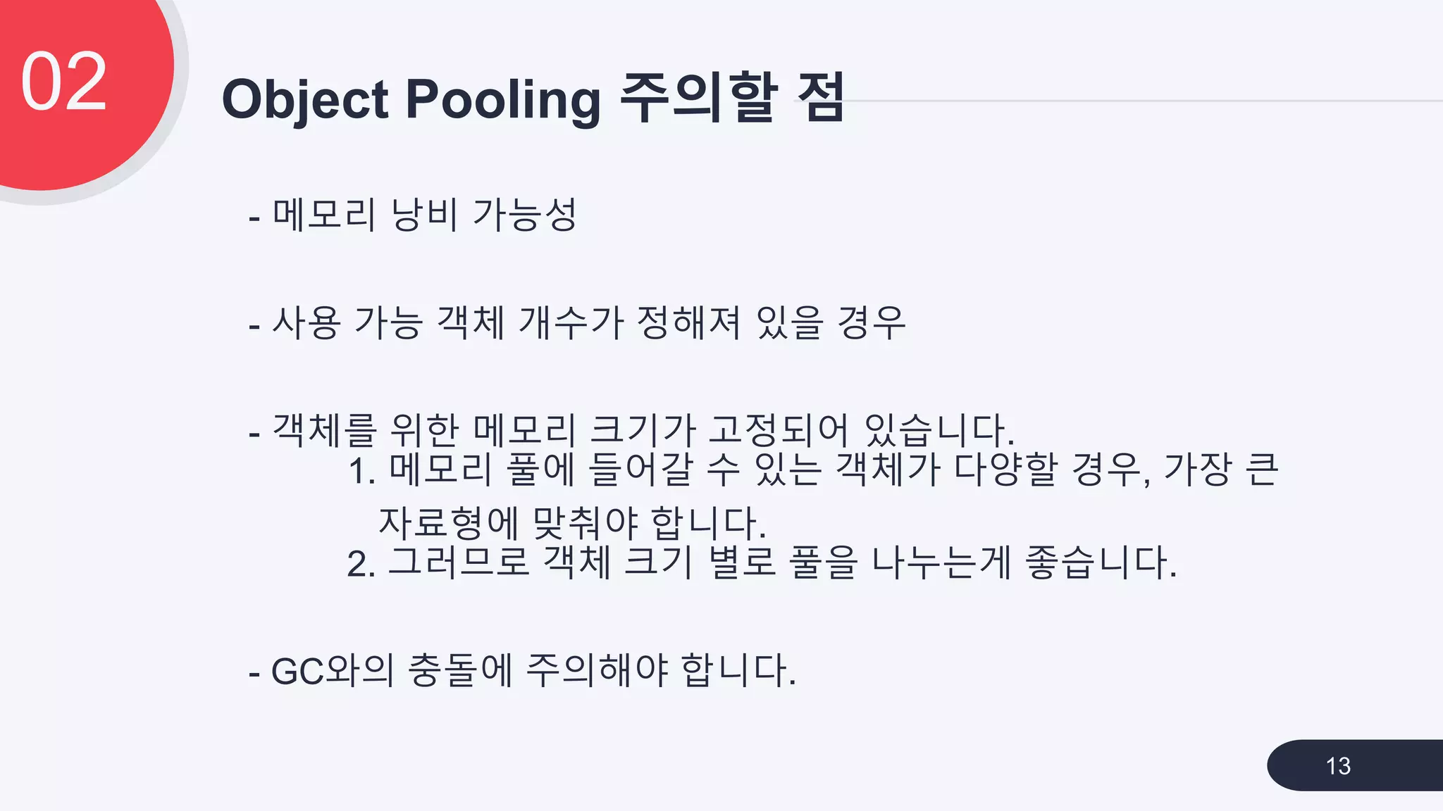 - 메모리 낭비 가능성
- 사용 가능 객체 개수가 정해져 있을 경우
- 객체를 위한 메모리 크기가 고정되어 있습니다.
1. 메모리 풀에 들어갈 수 있는 객체가 다양할 경우, 가장 큰
자료형에 맞춰야 합니다.
2. 그러므로 객체 크기 별로 풀을 나누는게 좋습니다.
- GC와의 충돌에 주의해야 합니다.
Object Pooling 주의할 점02
13
 