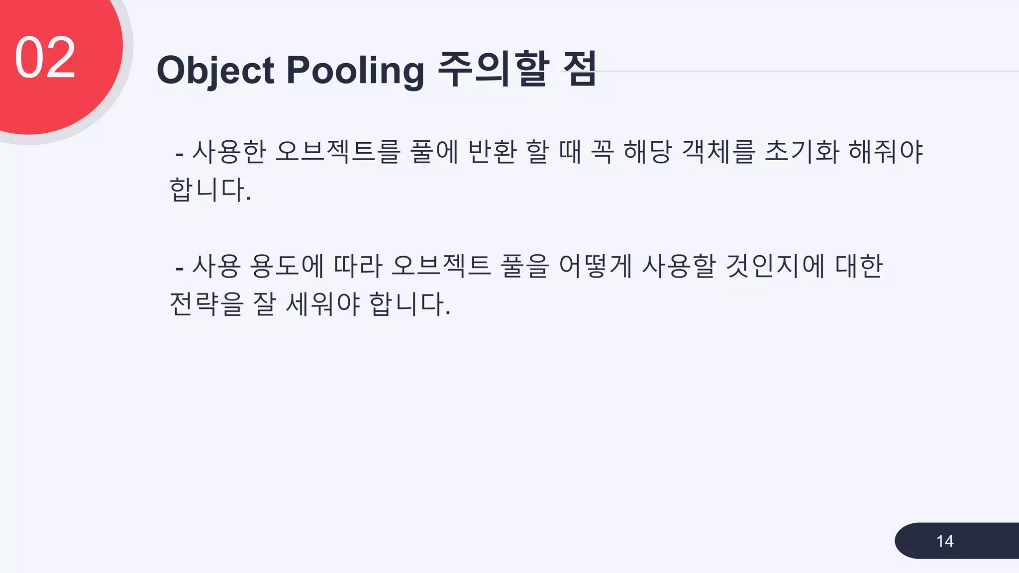 - 사용한 오브젝트를 풀에 반환 할 때 꼭 해당 객체를 초기화 해줘야
합니다.
- 사용 용도에 따라 오브젝트 풀을 어떻게 사용할 것인지에 대한
전략을 잘 세워야 합니다.
Object Pooling 주의할 점02
14
 