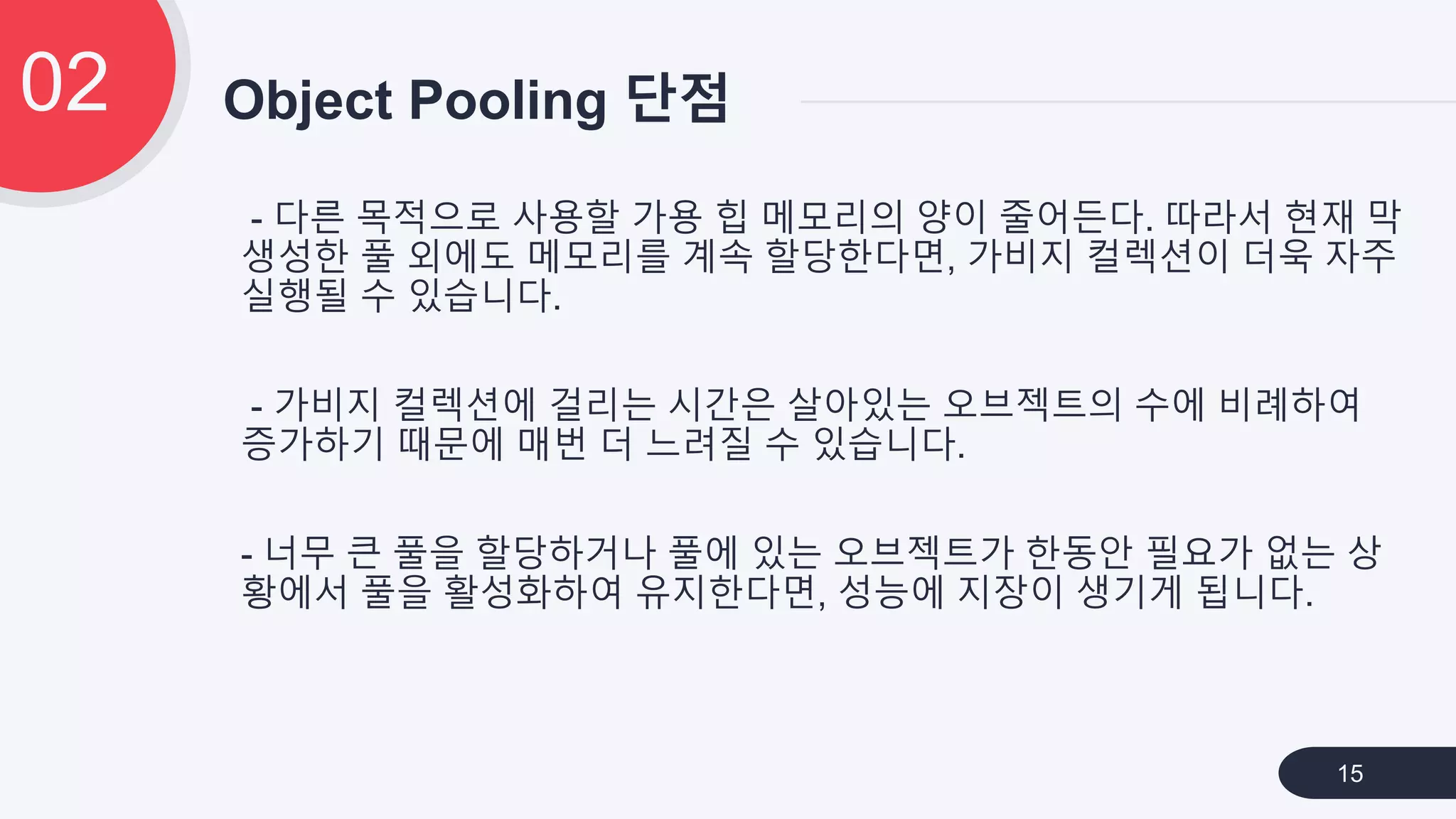 - 다른 목적으로 사용할 가용 힙 메모리의 양이 줄어든다. 따라서 현재 막
생성한 풀 외에도 메모리를 계속 할당한다면, 가비지 컬렉션이 더욱 자주
실행될 수 있습니다.
- 가비지 컬렉션에 걸리는 시간은 살아있는 오브젝트의 수에 비례하여
증가하기 때문에 매번 더 느려질 수 있습니다.
- 너무 큰 풀을 할당하거나 풀에 있는 오브젝트가 한동안 필요가 없는 상
황에서 풀을 활성화하여 유지한다면, 성능에 지장이 생기게 됩니다.
Object Pooling 단점02
15
 