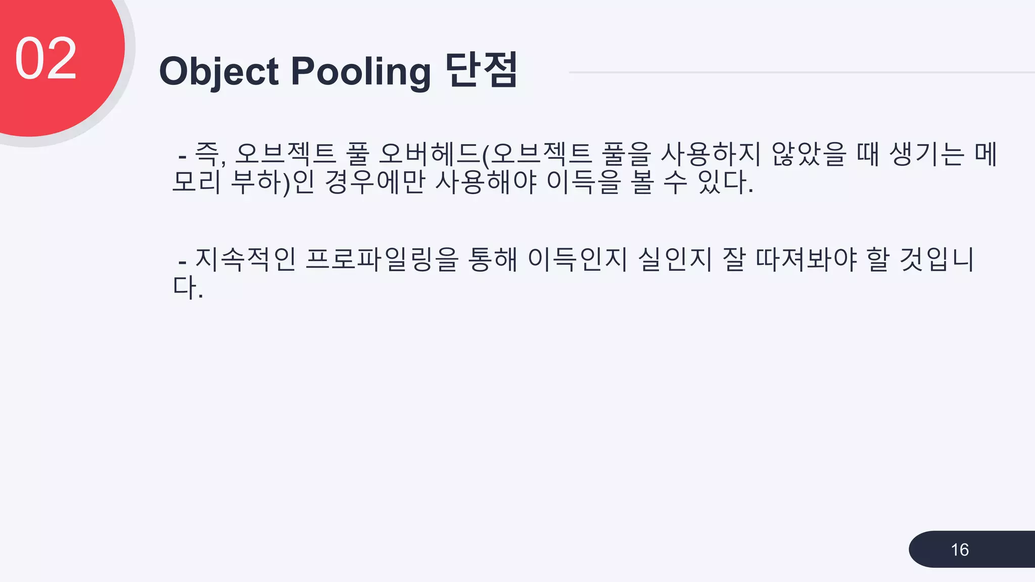 - 즉, 오브젝트 풀 오버헤드(오브젝트 풀을 사용하지 않았을 때 생기는 메
모리 부하)인 경우에만 사용해야 이득을 볼 수 있다.
- 지속적인 프로파일링을 통해 이득인지 실인지 잘 따져봐야 할 것입니
다.
Object Pooling 단점02
16
 