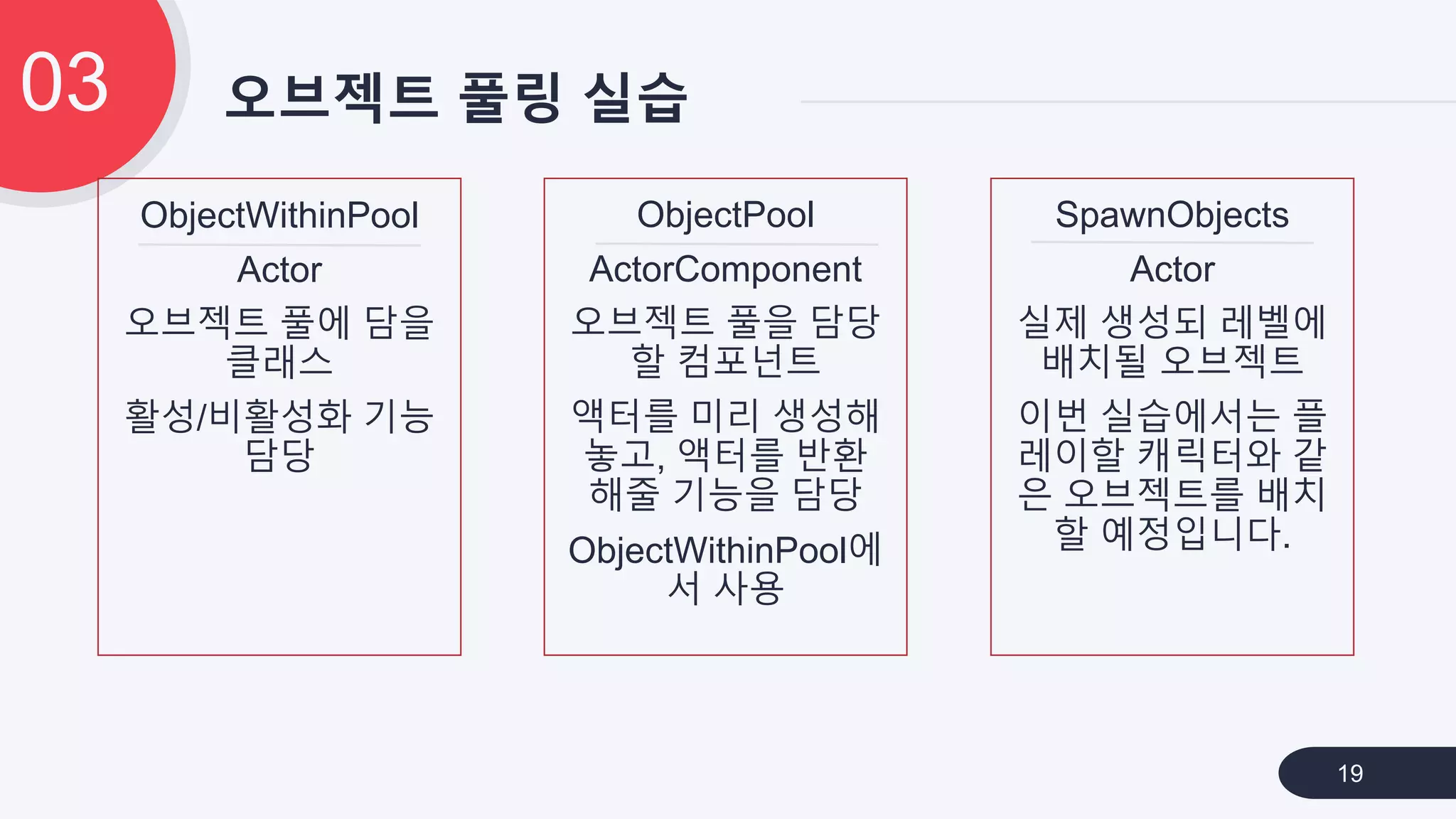 오브젝트 풀링 실습03
19
ObjectWithinPool
Actor
오브젝트 풀에 담을
클래스
활성/비활성화 기능
담당
SpawnObjects
Actor
실제 생성되 레벨에
배치될 오브젝트
이번 실습에서는 플
레이할 캐릭터와 같
은 오브젝트를 배치
할 예정입니다.
ObjectPool
ActorComponent
오브젝트 풀을 담당
할 컴포넌트
액터를 미리 생성해
놓고, 액터를 반환
해줄 기능을 담당
ObjectWithinPool에
서 사용
 