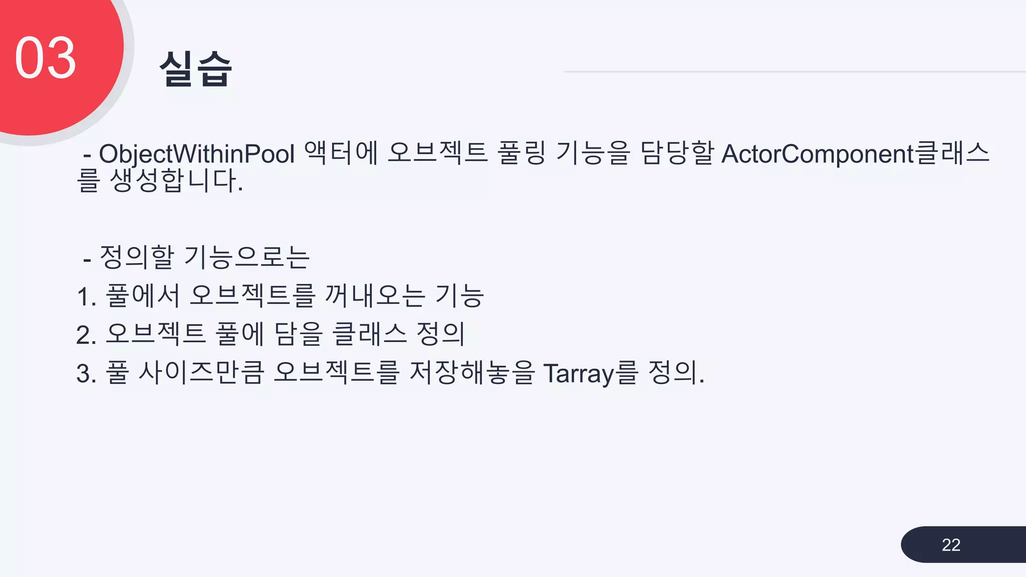 - ObjectWithinPool 액터에 오브젝트 풀링 기능을 담당할 ActorComponent클래스
를 생성합니다.
- 정의할 기능으로는
1. 풀에서 오브젝트를 꺼내오는 기능
2. 오브젝트 풀에 담을 클래스 정의
3. 풀 사이즈만큼 오브젝트를 저장해놓을 Tarray를 정의.
실습03
22
 