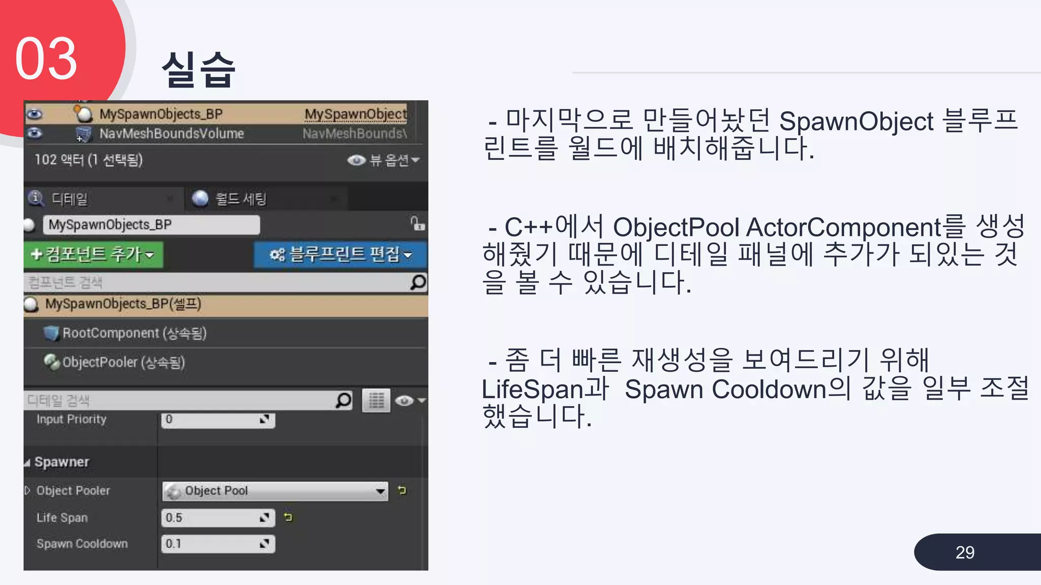실습03
29
- 마지막으로 만들어놨던 SpawnObject 블루프
린트를 월드에 배치해줍니다.
- C++에서 ObjectPool ActorComponent를 생성
해줬기 때문에 디테일 패널에 추가가 되있는 것
을 볼 수 있습니다.
- 좀 더 빠른 재생성을 보여드리기 위해
LifeSpan과 Spawn Cooldown의 값을 일부 조절
했습니다.
 