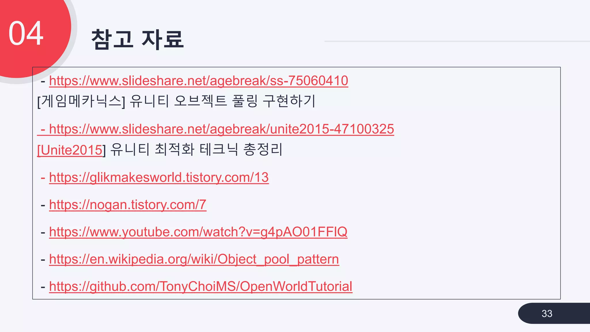 참고 자료04
33
- https://www.slideshare.net/agebreak/ss-75060410
[게임메카닉스] 유니티 오브젝트 풀링 구현하기
- https://www.slideshare.net/agebreak/unite2015-47100325
[Unite2015] 유니티 최적화 테크닉 총정리
- https://glikmakesworld.tistory.com/13
- https://nogan.tistory.com/7
- https://www.youtube.com/watch?v=g4pAO01FFlQ
- https://en.wikipedia.org/wiki/Object_pool_pattern
- https://github.com/TonyChoiMS/OpenWorldTutorial
 