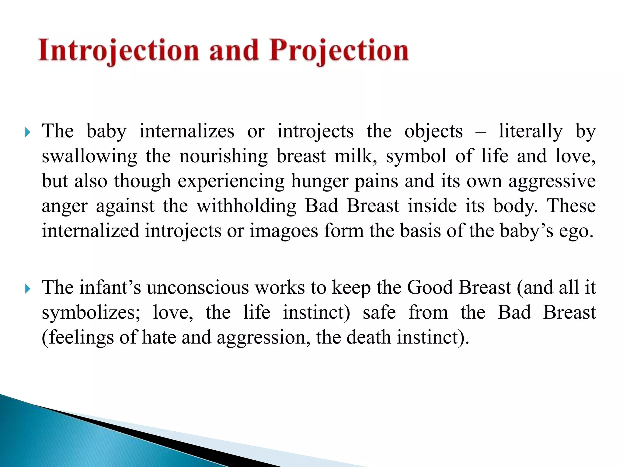  The baby internalizes or introjects the objects – literally by
swallowing the nourishing breast milk, symbol of life and love,
but also though experiencing hunger pains and its own aggressive
anger against the withholding Bad Breast inside its body. These
internalized introjects or imagoes form the basis of the baby’s ego.
 The infant’s unconscious works to keep the Good Breast (and all it
symbolizes; love, the life instinct) safe from the Bad Breast
(feelings of hate and aggression, the death instinct).
 