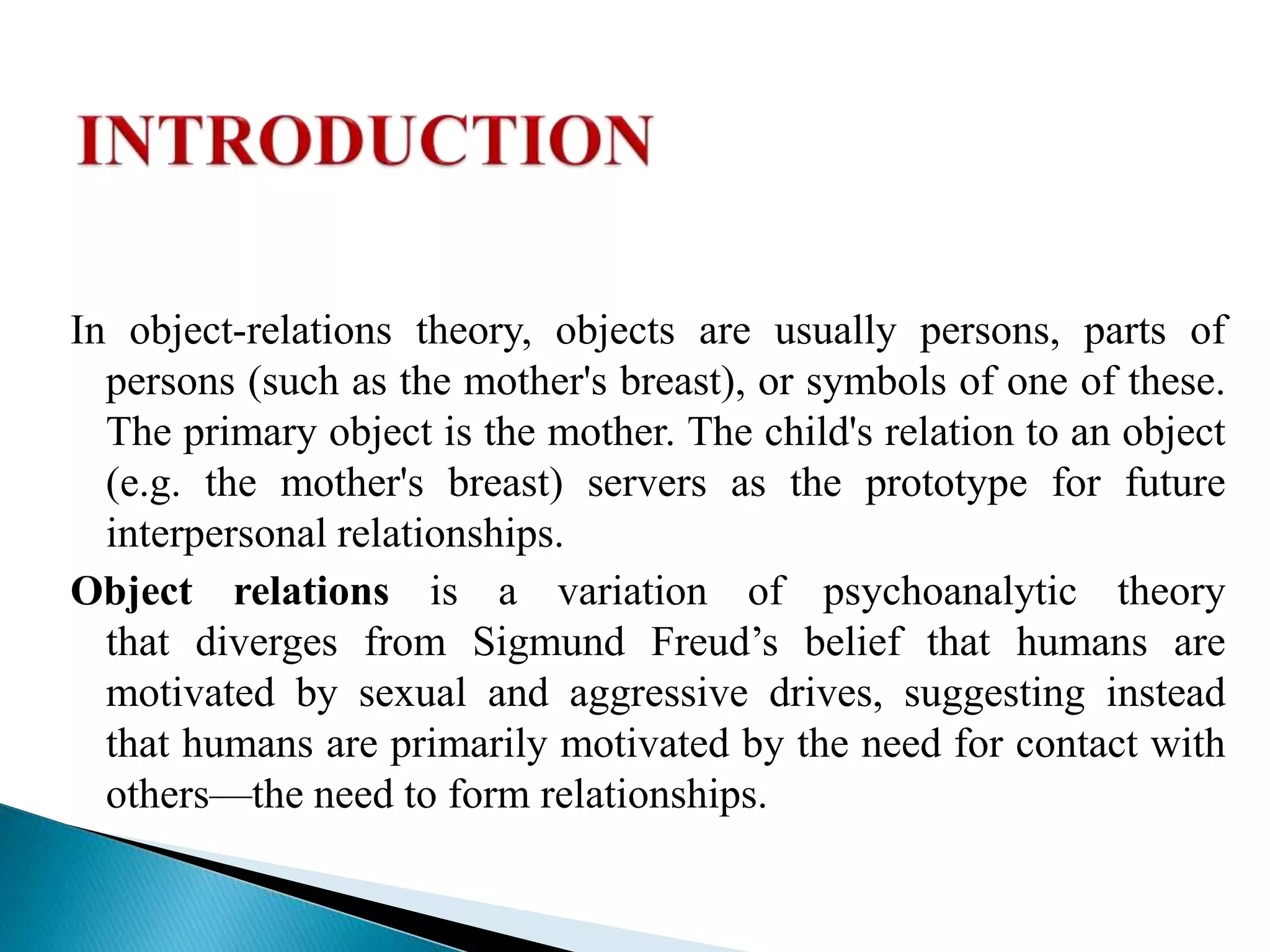 In object-relations theory, objects are usually persons, parts of
persons (such as the mother's breast), or symbols of one of these.
The primary object is the mother. The child's relation to an object
(e.g. the mother's breast) servers as the prototype for future
interpersonal relationships.
Object relations is a variation of psychoanalytic theory
that diverges from Sigmund Freud’s belief that humans are
motivated by sexual and aggressive drives, suggesting instead
that humans are primarily motivated by the need for contact with
others—the need to form relationships.
 