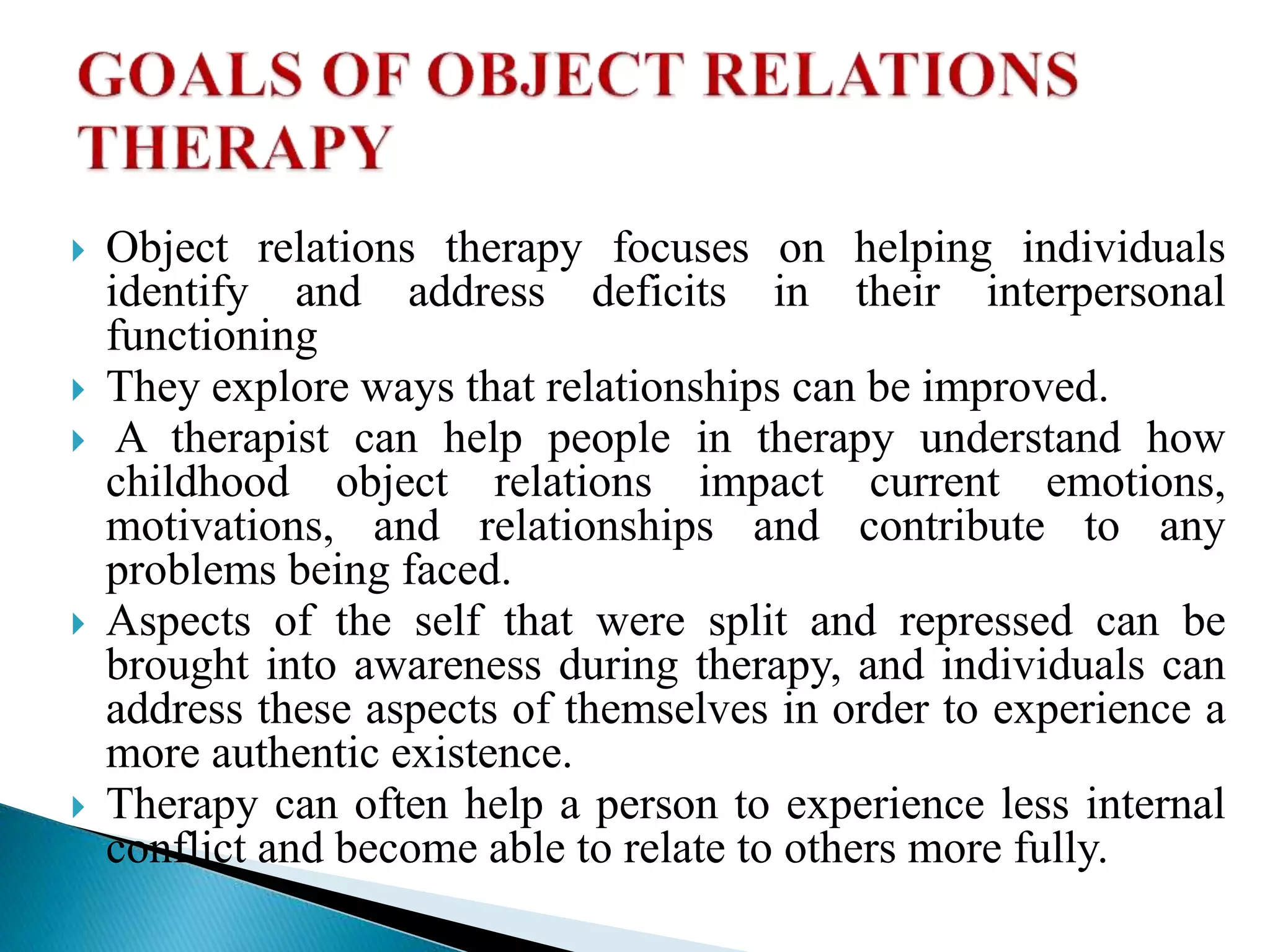  Object relations therapy focuses on helping individuals
identify and address deficits in their interpersonal
functioning
 They explore ways that relationships can be improved.
 A therapist can help people in therapy understand how
childhood object relations impact current emotions,
motivations, and relationships and contribute to any
problems being faced.
 Aspects of the self that were split and repressed can be
brought into awareness during therapy, and individuals can
address these aspects of themselves in order to experience a
more authentic existence.
 Therapy can often help a person to experience less internal
conflict and become able to relate to others more fully.
 