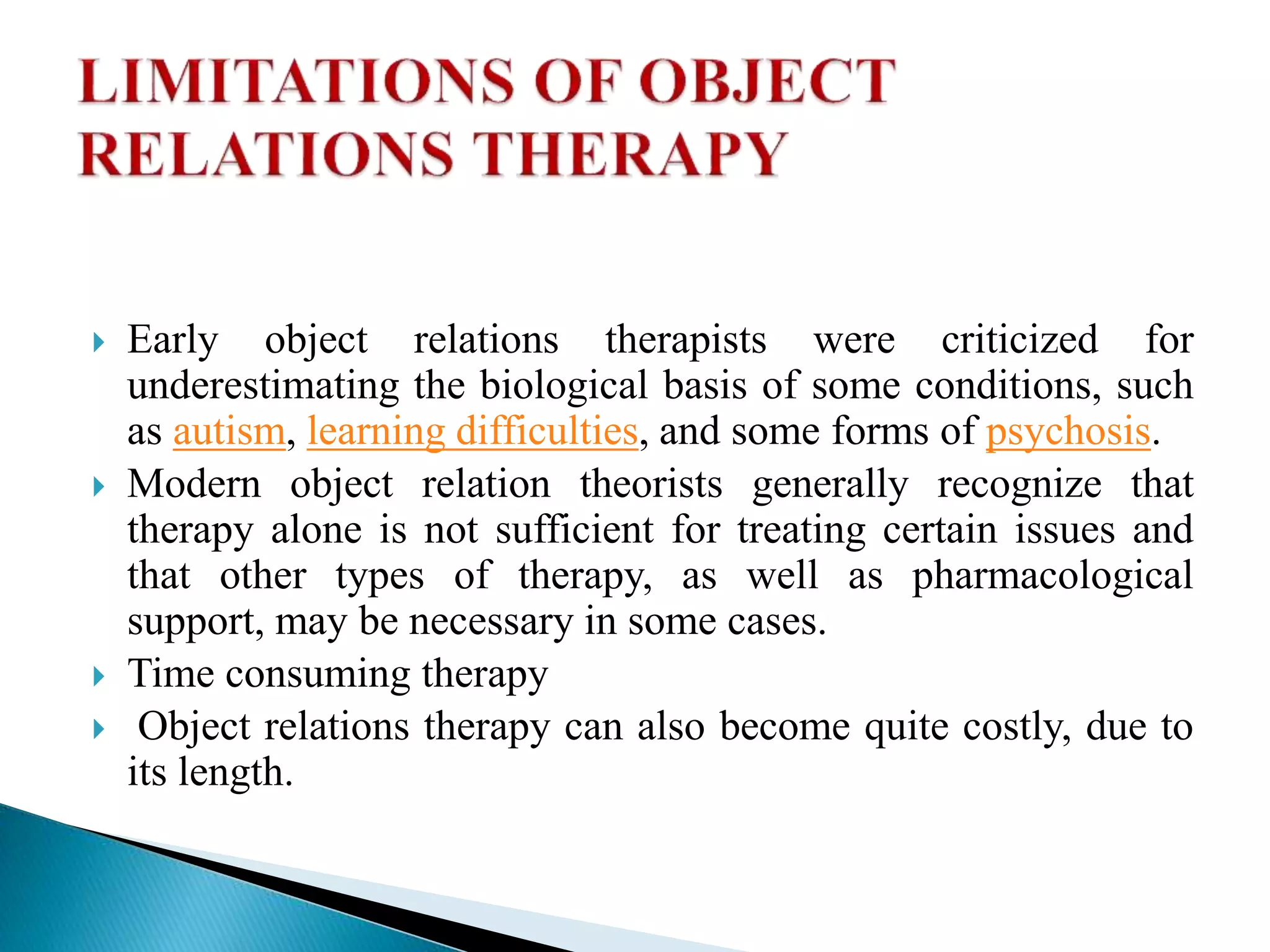  Early object relations therapists were criticized for
underestimating the biological basis of some conditions, such
as autism, learning difficulties, and some forms of psychosis.
 Modern object relation theorists generally recognize that
therapy alone is not sufficient for treating certain issues and
that other types of therapy, as well as pharmacological
support, may be necessary in some cases.
 Time consuming therapy
 Object relations therapy can also become quite costly, due to
its length.
 