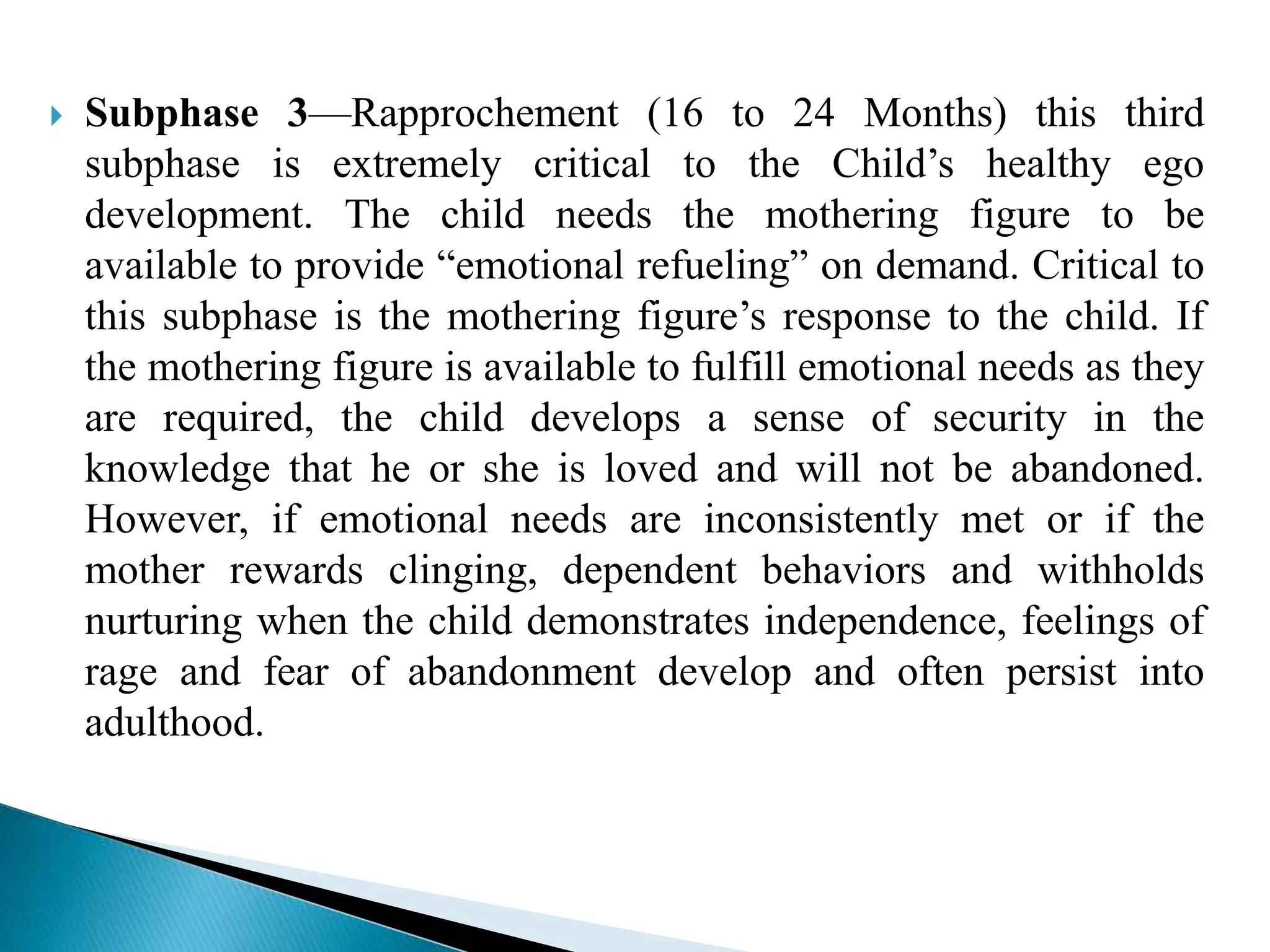  Subphase 3—Rapprochement (16 to 24 Months) this third
subphase is extremely critical to the Child’s healthy ego
development. The child needs the mothering figure to be
available to provide “emotional refueling” on demand. Critical to
this subphase is the mothering figure’s response to the child. If
the mothering figure is available to fulfill emotional needs as they
are required, the child develops a sense of security in the
knowledge that he or she is loved and will not be abandoned.
However, if emotional needs are inconsistently met or if the
mother rewards clinging, dependent behaviors and withholds
nurturing when the child demonstrates independence, feelings of
rage and fear of abandonment develop and often persist into
adulthood.
 