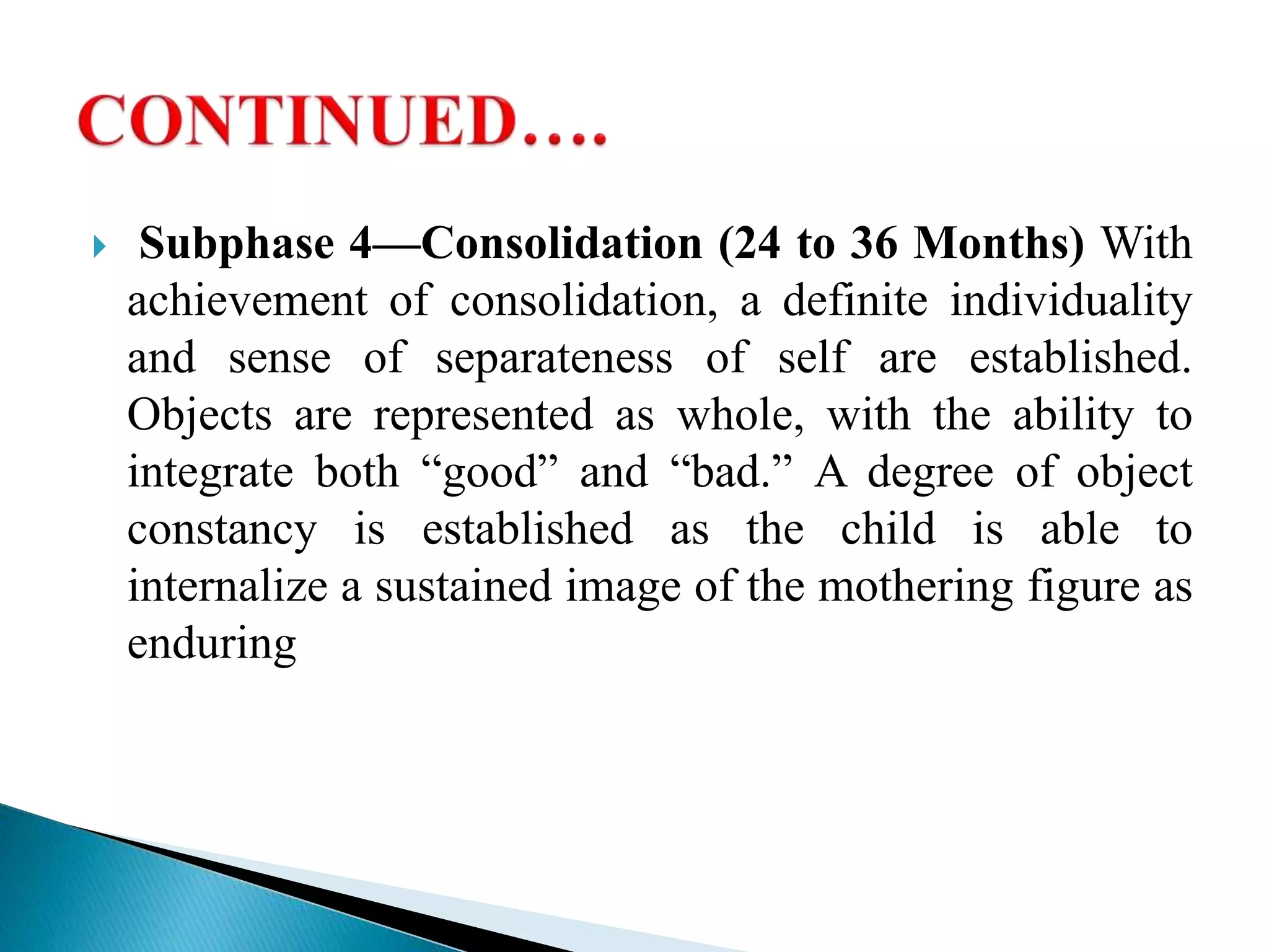  Subphase 4—Consolidation (24 to 36 Months) With
achievement of consolidation, a definite individuality
and sense of separateness of self are established.
Objects are represented as whole, with the ability to
integrate both “good” and “bad.” A degree of object
constancy is established as the child is able to
internalize a sustained image of the mothering figure as
enduring
 
