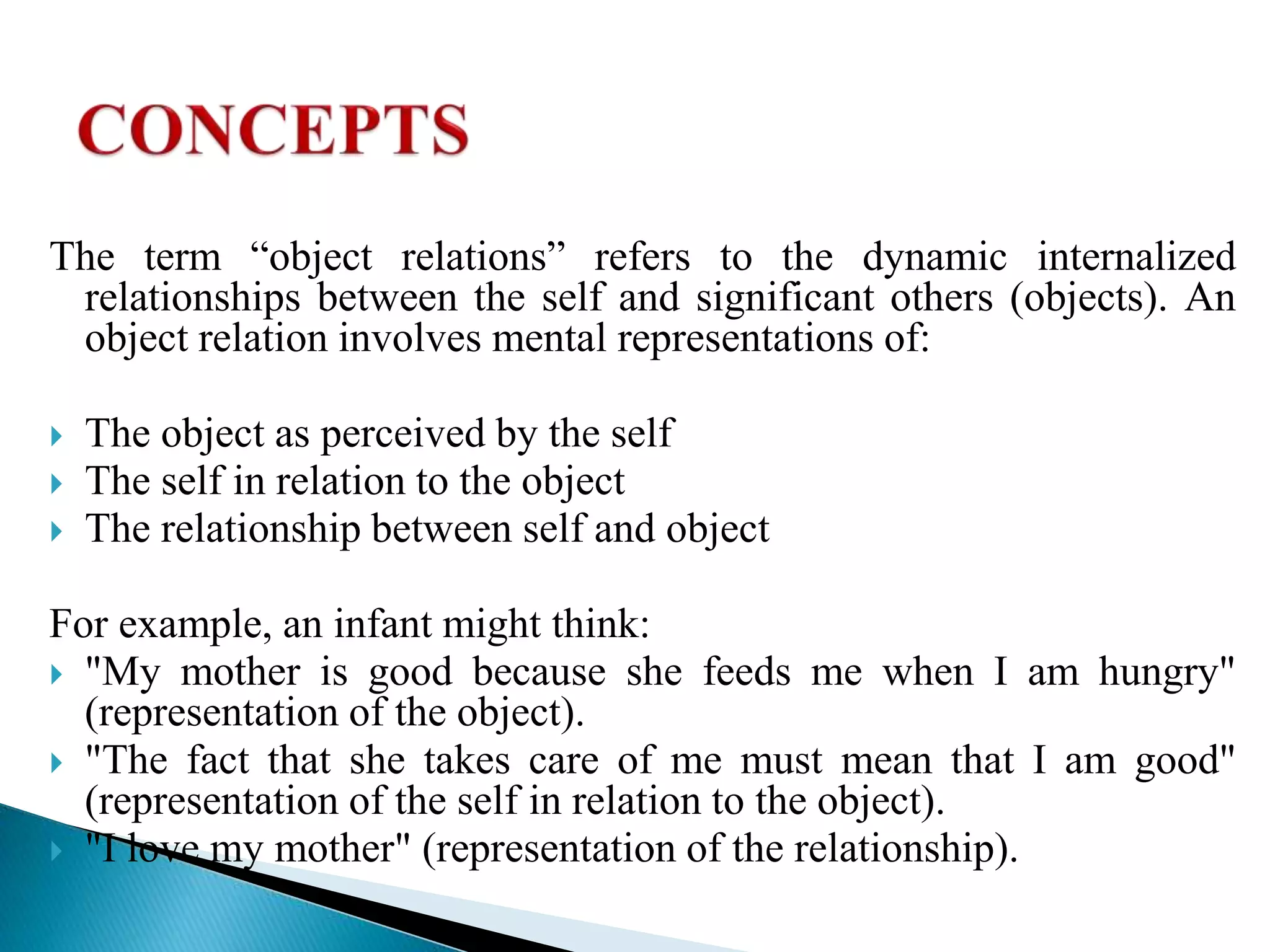 The term “object relations” refers to the dynamic internalized
relationships between the self and significant others (objects). An
object relation involves mental representations of:
 The object as perceived by the self
 The self in relation to the object
 The relationship between self and object
For example, an infant might think:
 "My mother is good because she feeds me when I am hungry"
(representation of the object).
 "The fact that she takes care of me must mean that I am good"
(representation of the self in relation to the object).
 "I love my mother" (representation of the relationship).
 