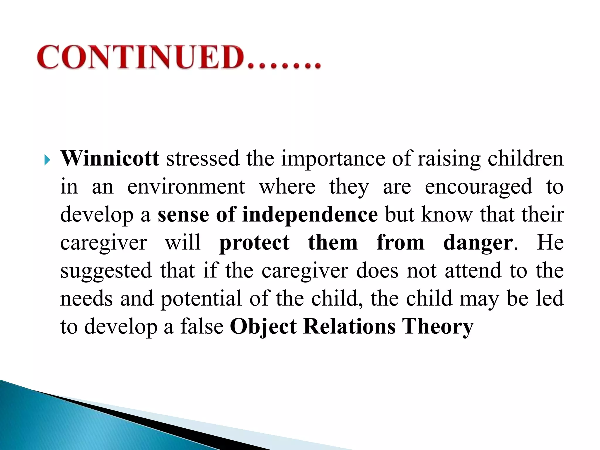  Winnicott stressed the importance of raising children
in an environment where they are encouraged to
develop a sense of independence but know that their
caregiver will protect them from danger. He
suggested that if the caregiver does not attend to the
needs and potential of the child, the child may be led
to develop a false Object Relations Theory
 