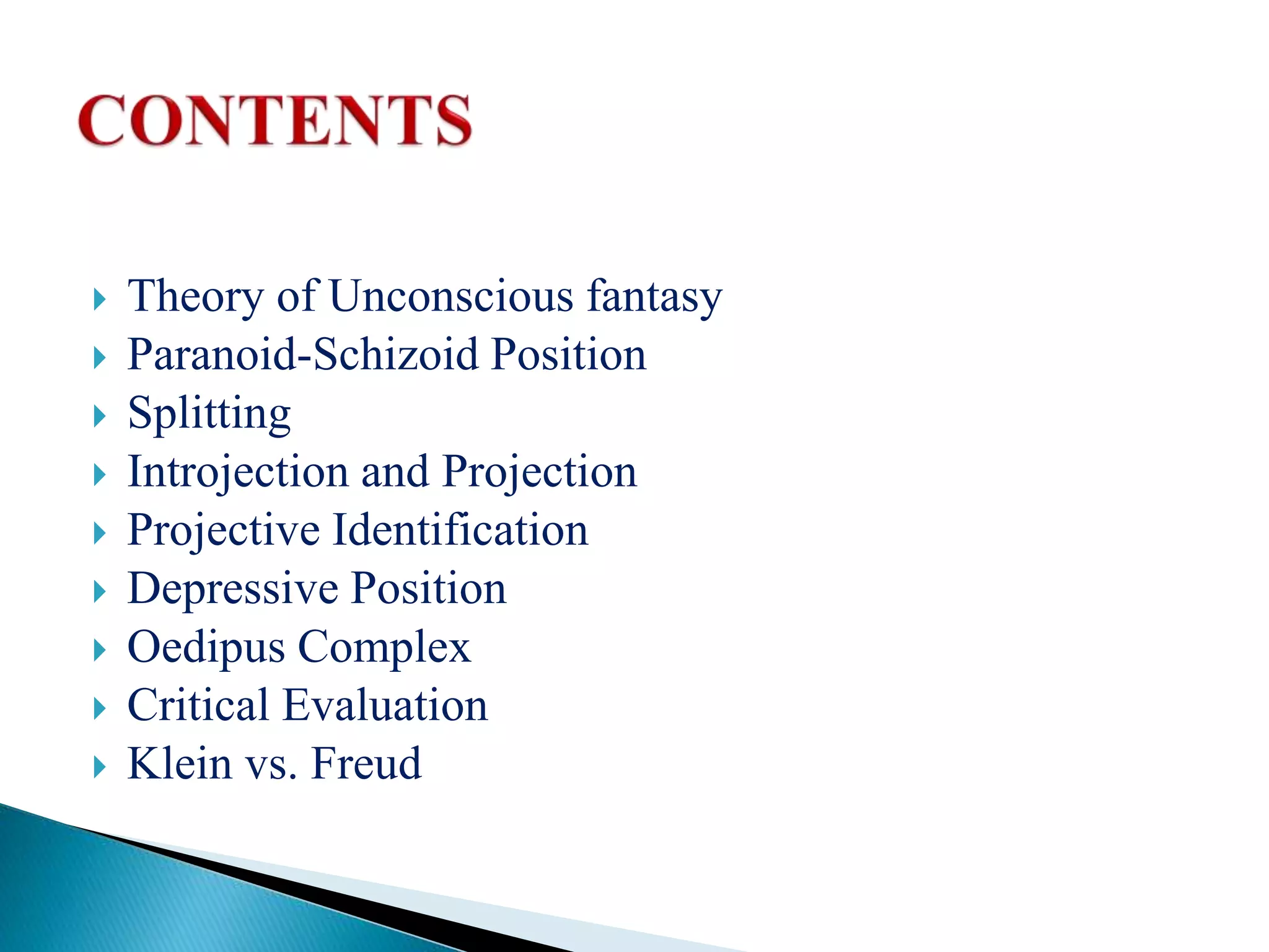  Theory of Unconscious fantasy
 Paranoid-Schizoid Position
 Splitting
 Introjection and Projection
 Projective Identification
 Depressive Position
 Oedipus Complex
 Critical Evaluation
 Klein vs. Freud
 
