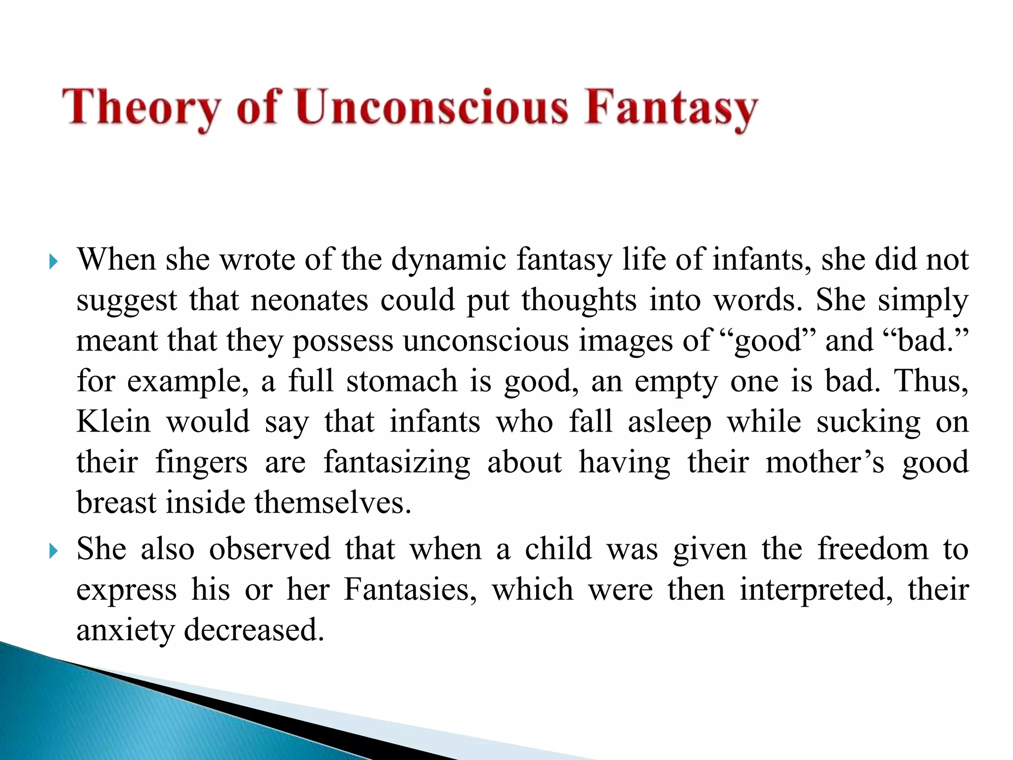  When she wrote of the dynamic fantasy life of infants, she did not
suggest that neonates could put thoughts into words. She simply
meant that they possess unconscious images of “good” and “bad.”
for example, a full stomach is good, an empty one is bad. Thus,
Klein would say that infants who fall asleep while sucking on
their fingers are fantasizing about having their mother’s good
breast inside themselves.
 She also observed that when a child was given the freedom to
express his or her Fantasies, which were then interpreted, their
anxiety decreased.
 