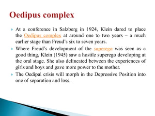  At a conference in Salzberg in 1924, Klein dared to place
the Oedipus complex at around one to two years – a much
earlier stage than Freud’s six to seven years.
 Where Freud’s development of the superego was seen as a
good thing, Klein (1945) saw a hostile superego developing at
the oral stage. She also delineated between the experiences of
girls and boys and gave more power to the mother.
 The Oedipal crisis will morph in the Depressive Position into
one of separation and loss.
 