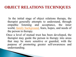 In the initial stage of object relations therapy, the
therapist generally attempts to understand, through
empathic listening and acceptance, the inner
world, family background, fears, hopes, and needs of
the person in therapy.
Once a level of mutual trust has been developed, the
therapist may guide the person in therapy into areas
that may be more sensitive or guarded, with the
purpose of promoting greater self-awareness and
understanding.
 