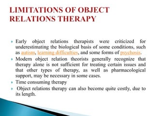  Early object relations therapists were criticized for
underestimating the biological basis of some conditions, such
as autism, learning difficulties, and some forms of psychosis.
 Modern object relation theorists generally recognize that
therapy alone is not sufficient for treating certain issues and
that other types of therapy, as well as pharmacological
support, may be necessary in some cases.
 Time consuming therapy
 Object relations therapy can also become quite costly, due to
its length.
 