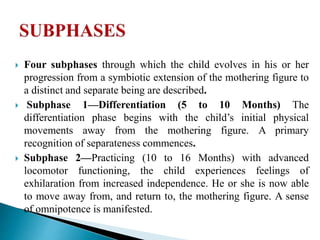  Four subphases through which the child evolves in his or her
progression from a symbiotic extension of the mothering figure to
a distinct and separate being are described.
 Subphase 1—Differentiation (5 to 10 Months) The
differentiation phase begins with the child’s initial physical
movements away from the mothering figure. A primary
recognition of separateness commences.
 Subphase 2—Practicing (10 to 16 Months) with advanced
locomotor functioning, the child experiences feelings of
exhilaration from increased independence. He or she is now able
to move away from, and return to, the mothering figure. A sense
of omnipotence is manifested.
 