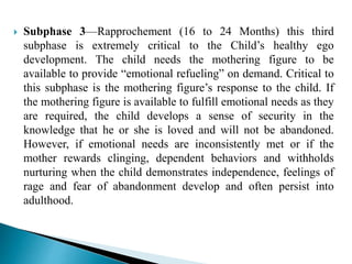  Subphase 3—Rapprochement (16 to 24 Months) this third
subphase is extremely critical to the Child’s healthy ego
development. The child needs the mothering figure to be
available to provide “emotional refueling” on demand. Critical to
this subphase is the mothering figure’s response to the child. If
the mothering figure is available to fulfill emotional needs as they
are required, the child develops a sense of security in the
knowledge that he or she is loved and will not be abandoned.
However, if emotional needs are inconsistently met or if the
mother rewards clinging, dependent behaviors and withholds
nurturing when the child demonstrates independence, feelings of
rage and fear of abandonment develop and often persist into
adulthood.
 