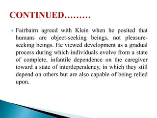  Fairbairn agreed with Klein when he posited that
humans are object-seeking beings, not pleasure-
seeking beings. He viewed development as a gradual
process during which individuals evolve from a state
of complete, infantile dependence on the caregiver
toward a state of interdependency, in which they still
depend on others but are also capable of being relied
upon.
 