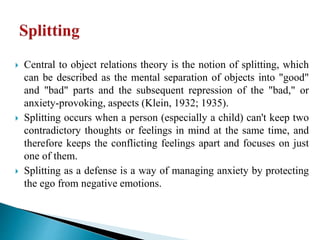  Central to object relations theory is the notion of splitting, which
can be described as the mental separation of objects into "good"
and "bad" parts and the subsequent repression of the "bad," or
anxiety-provoking, aspects (Klein, 1932; 1935).
 Splitting occurs when a person (especially a child) can't keep two
contradictory thoughts or feelings in mind at the same time, and
therefore keeps the conflicting feelings apart and focuses on just
one of them.
 Splitting as a defense is a way of managing anxiety by protecting
the ego from negative emotions.
 
