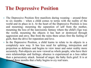  The Depressive Position first manifests during weaning – around three
to six months – when a child comes to terms with the reality of the
world and its place in it. At the heart of the Depressive Position is loss
and mourning: mourning the separation of self from the mother,
mourning the loss of the narcissistic fantasy where the child’s Ego was
the world, mourning the objects it has hurt or destroyed through
aggression and envy. But from the ruins there arises first the feeling of
guilt, then the drive for reparation and love.
 In the Depressive Position, a child learns to relate to its objects in a
completely new way. It has less need for splitting, introjection and
projection as defenses and begins to view inner and outer reality more
accurately. Part-objects are now viewed as whole people, who have their
own relationships and feelings; absence is experienced as a loss rather
than a persecutory attack. Instead of anger, the baby feels grief. It is at
around three months that a baby begins to cry real tears.
 
