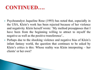  Psychoanalyst Jaqueline Rose (1993) has noted that, especially in
the USA, Klein’s work has been rejected because of her violence
and negativity. Klein herself wrote: ‘My method presupposes that I
have been from the beginning willing to attract to myself the
negative as well as the positive transference’..
 Perhaps due to the shocking violence and negative bias of Klein’s
infant fantasy world, the question that continues to be asked by
Klein’s critics is this: Whose reality was Klein interpreting – her
clients’ or her own?
 