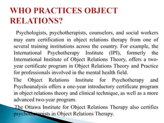 Psychologists, psychotherapists, counselors, and social workers
may earn certification in object relations therapy from one of
several training institutions across the country. For example, the
International Psychotherapy Institute (IPI), formerly the
International Institute of Object Relations Theory, offers a two-
year certificate program in Object Relations Theory and Practice
for professionals involved in the mental health field.
The Object Relations Institute for Psychotherapy and
Psychoanalysis offers a one-year introductory certificate program
in object relations theory and clinical technique, as well as a more
advanced two-year program.
The Ottawa Institute for Object Relations Therapy also certifies
psychotherapists in Object Relations Therapy.
 