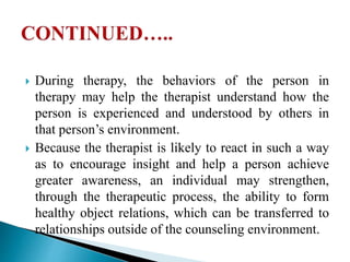  During therapy, the behaviors of the person in
therapy may help the therapist understand how the
person is experienced and understood by others in
that person’s environment.
 Because the therapist is likely to react in such a way
as to encourage insight and help a person achieve
greater awareness, an individual may strengthen,
through the therapeutic process, the ability to form
healthy object relations, which can be transferred to
relationships outside of the counseling environment.
 