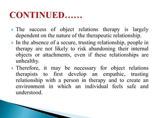  The success of object relations therapy is largely
dependent on the nature of the therapeutic relationship.
 In the absence of a secure, trusting relationship, people in
therapy are not likely to risk abandoning their internal
objects or attachments, even if these relationships are
unhealthy.
 Therefore, it may be necessary for object relations
therapists to first develop an empathic, trusting
relationship with a person in therapy and to create an
environment in which an individual feels safe and
understood.
 