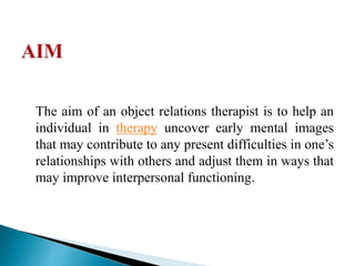 The aim of an object relations therapist is to help an
individual in therapy uncover early mental images
that may contribute to any present difficulties in one’s
relationships with others and adjust them in ways that
may improve interpersonal functioning.
 