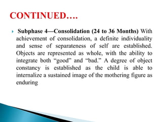  Subphase 4—Consolidation (24 to 36 Months) With
achievement of consolidation, a definite individuality
and sense of separateness of self are established.
Objects are represented as whole, with the ability to
integrate both “good” and “bad.” A degree of object
constancy is established as the child is able to
internalize a sustained image of the mothering figure as
enduring
 