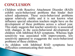  Children with Reactive Attachment Disorder (RAD)
exhibit socio-behavioral problems that hinder their
school adjustment. These socio-behavioral problems
appear relatively stable and it is not known what
influence special education teachers might have on the
development of these problems across a school year.
This study suggests that teacher sensitivity is associated
with changes in the socio-behavioral development of
children with Inhibited RAD symptoms. Whereas high
sensitivity was associated with improvements, low
sensitivity appeared to exaggerate the socio-behavioral
problems of these children.
 As children with Inhibited RAD symptoms have
difficulties communicating their needs .
 
